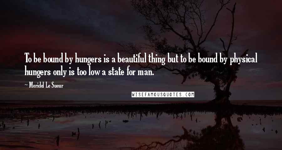 Meridel Le Sueur Quotes: To be bound by hungers is a beautiful thing but to be bound by physical hungers only is too low a state for man.