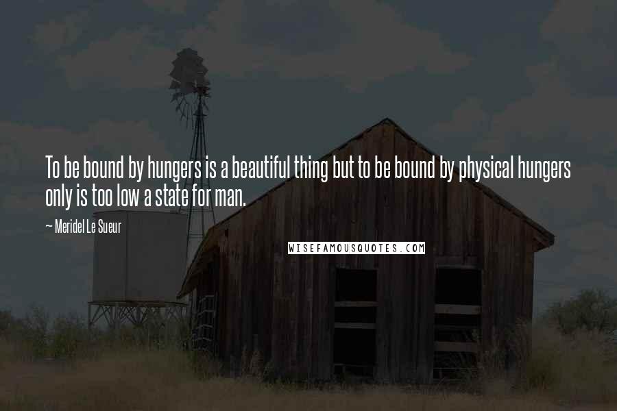 Meridel Le Sueur Quotes: To be bound by hungers is a beautiful thing but to be bound by physical hungers only is too low a state for man.