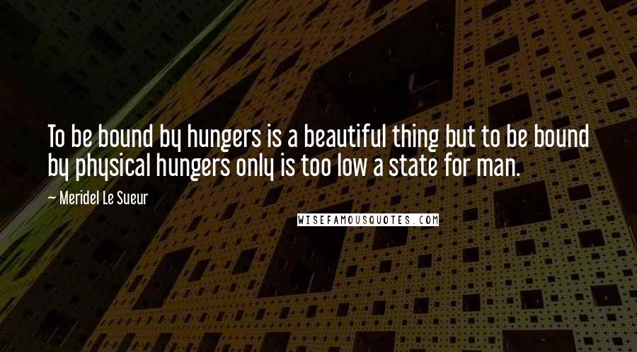 Meridel Le Sueur Quotes: To be bound by hungers is a beautiful thing but to be bound by physical hungers only is too low a state for man.