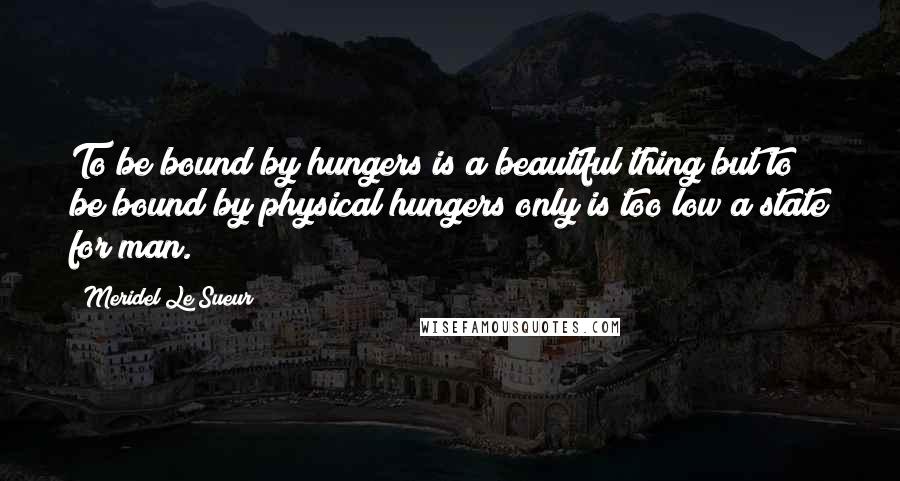 Meridel Le Sueur Quotes: To be bound by hungers is a beautiful thing but to be bound by physical hungers only is too low a state for man.