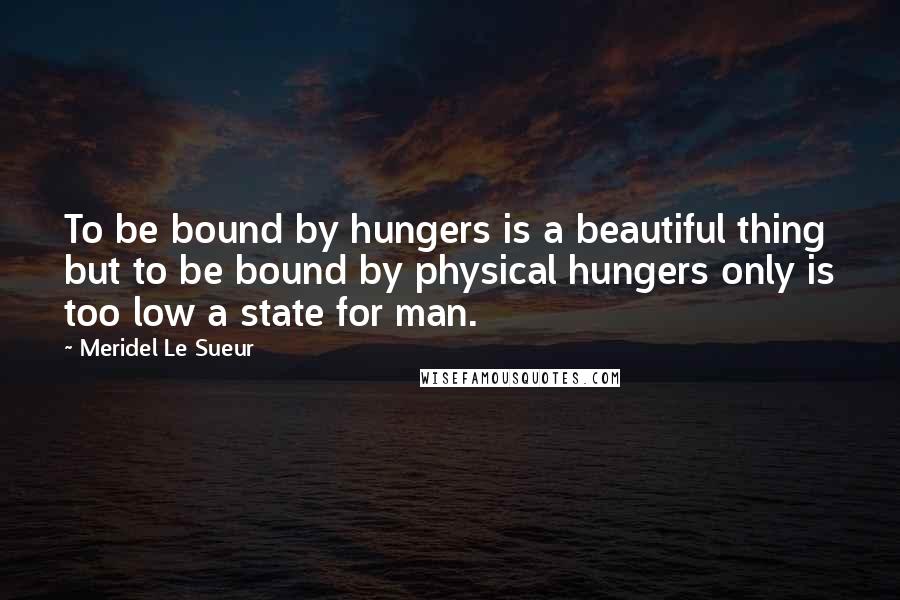 Meridel Le Sueur Quotes: To be bound by hungers is a beautiful thing but to be bound by physical hungers only is too low a state for man.