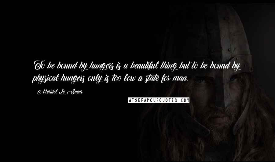 Meridel Le Sueur Quotes: To be bound by hungers is a beautiful thing but to be bound by physical hungers only is too low a state for man.