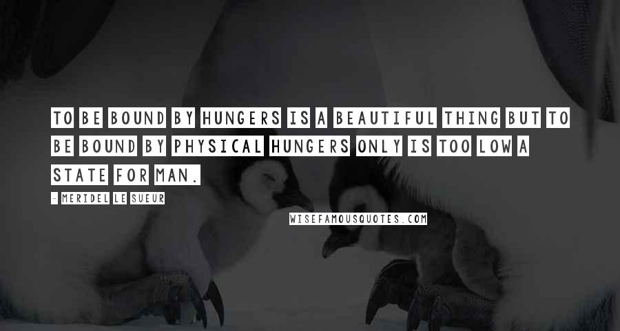 Meridel Le Sueur Quotes: To be bound by hungers is a beautiful thing but to be bound by physical hungers only is too low a state for man.