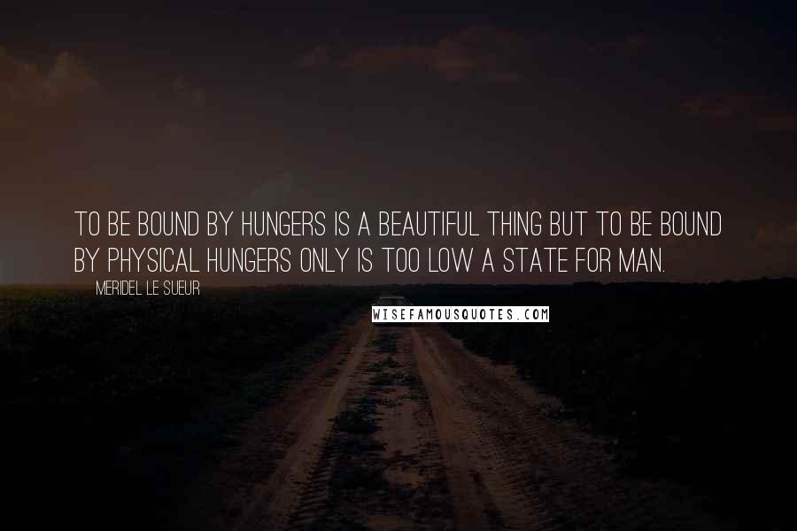 Meridel Le Sueur Quotes: To be bound by hungers is a beautiful thing but to be bound by physical hungers only is too low a state for man.