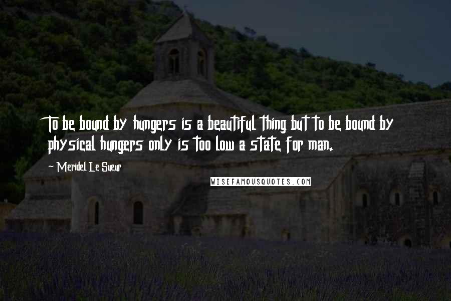 Meridel Le Sueur Quotes: To be bound by hungers is a beautiful thing but to be bound by physical hungers only is too low a state for man.