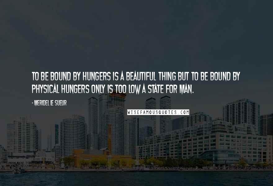 Meridel Le Sueur Quotes: To be bound by hungers is a beautiful thing but to be bound by physical hungers only is too low a state for man.