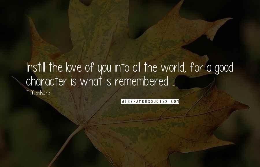 Merikare Quotes: Instill the love of you into all the world, for a good character is what is remembered ...