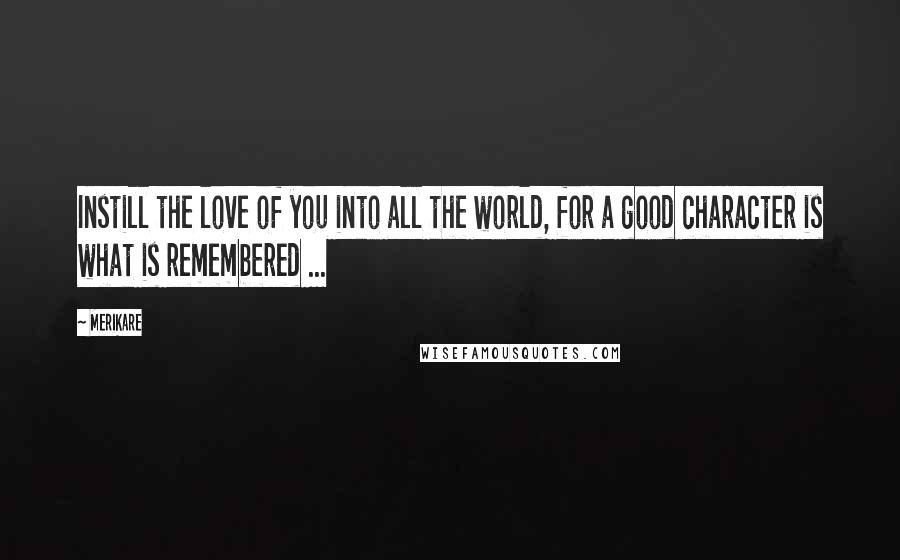 Merikare Quotes: Instill the love of you into all the world, for a good character is what is remembered ...