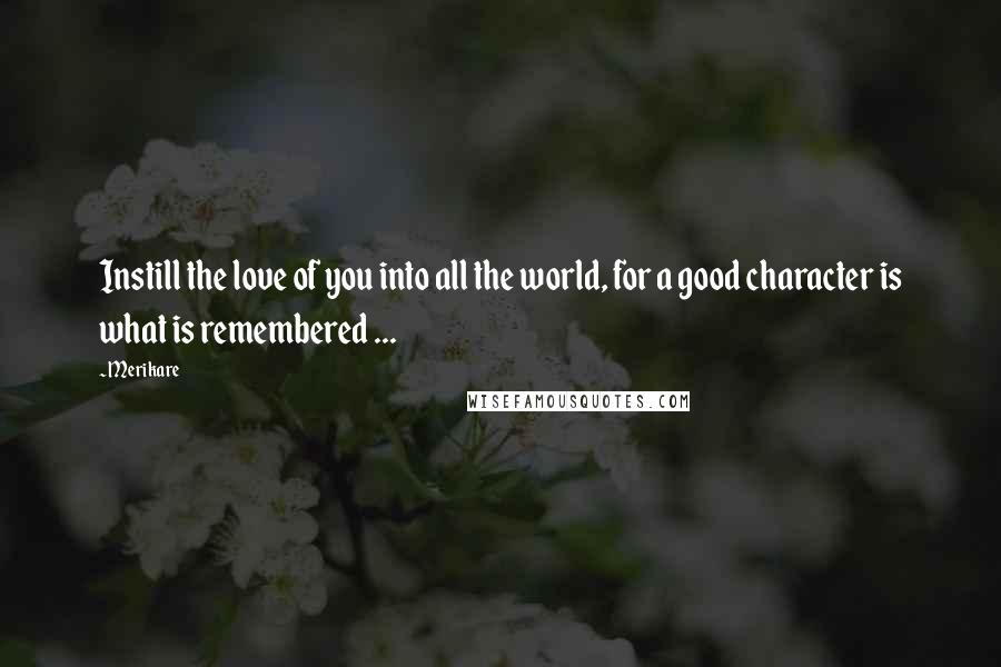 Merikare Quotes: Instill the love of you into all the world, for a good character is what is remembered ...