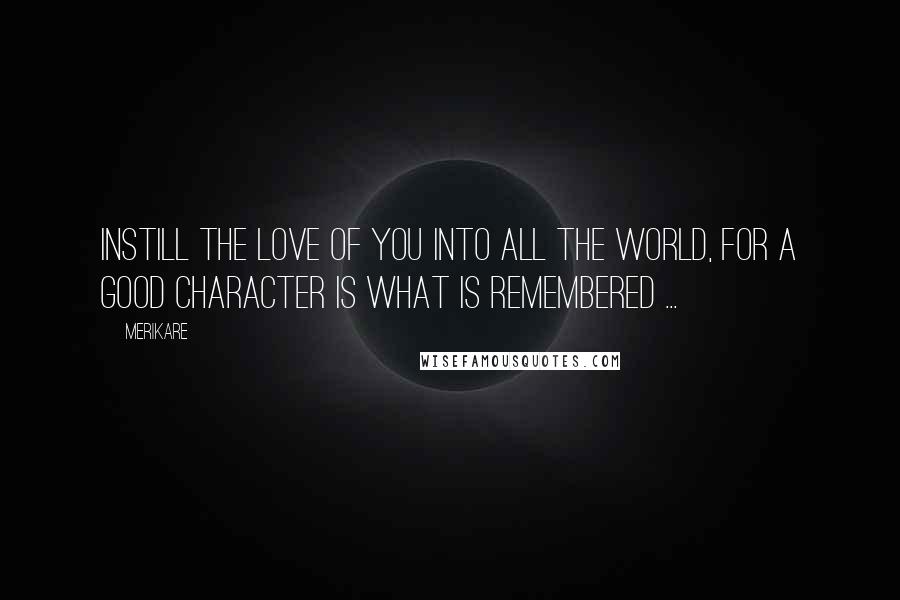 Merikare Quotes: Instill the love of you into all the world, for a good character is what is remembered ...