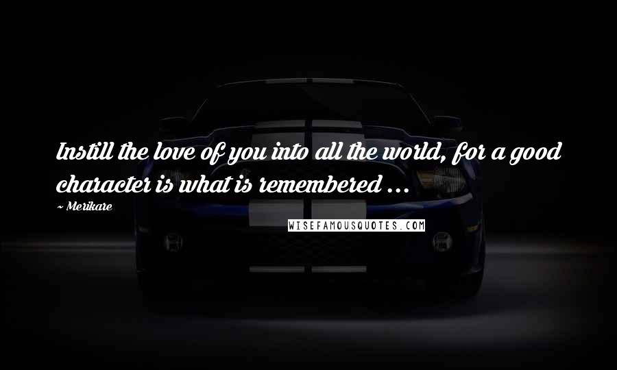 Merikare Quotes: Instill the love of you into all the world, for a good character is what is remembered ...