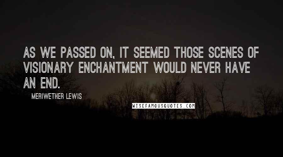 Meriwether Lewis Quotes: As we passed on, it seemed those scenes of visionary enchantment would never have an end.