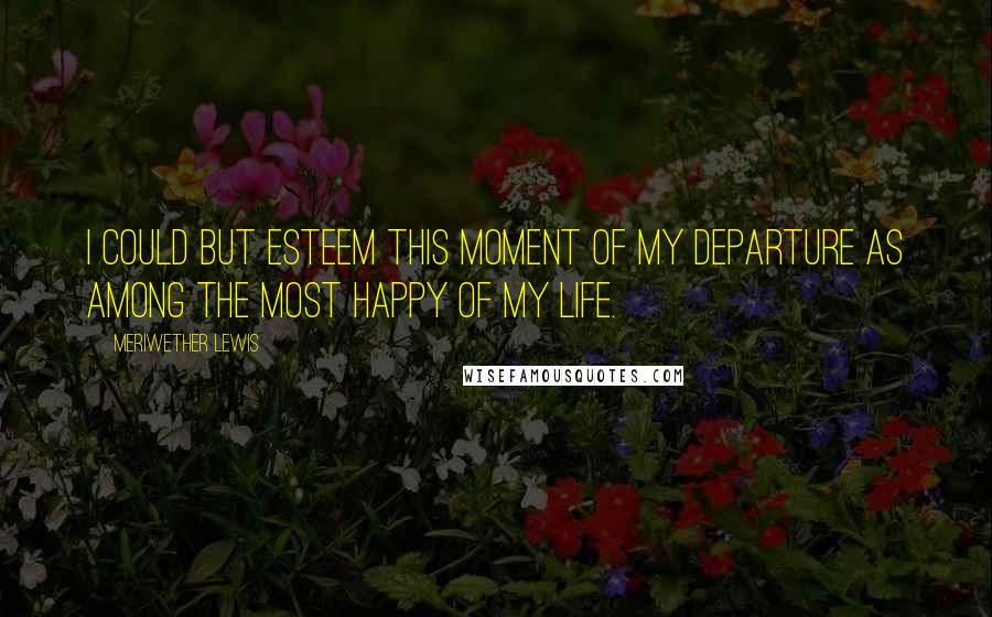 Meriwether Lewis Quotes: I could but esteem this moment of my departure as among the most happy of my life.