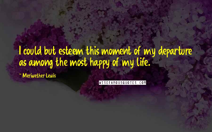 Meriwether Lewis Quotes: I could but esteem this moment of my departure as among the most happy of my life.