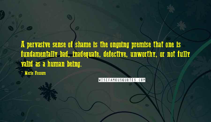 Merle Fossum Quotes: A pervasive sense of shame is the ongoing premise that one is fundamentally bad, inadequate, defective, unworthy, or not fully valid as a human being.