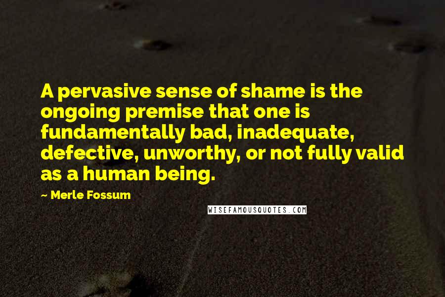 Merle Fossum Quotes: A pervasive sense of shame is the ongoing premise that one is fundamentally bad, inadequate, defective, unworthy, or not fully valid as a human being.