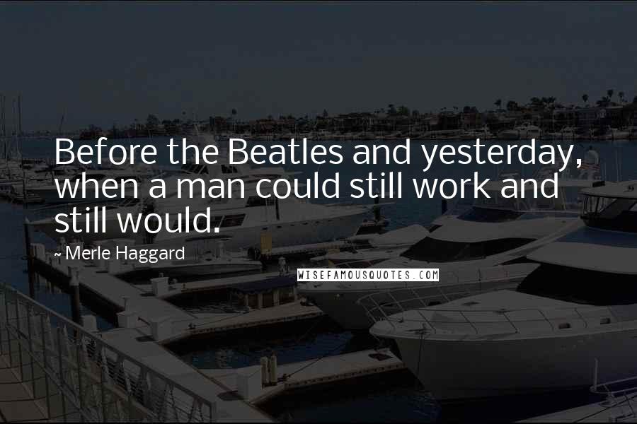 Merle Haggard Quotes: Before the Beatles and yesterday, when a man could still work and still would.
