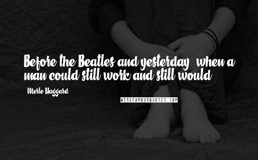 Merle Haggard Quotes: Before the Beatles and yesterday, when a man could still work and still would.