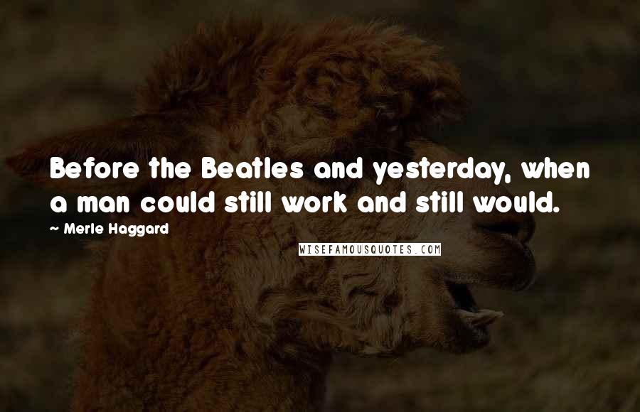 Merle Haggard Quotes: Before the Beatles and yesterday, when a man could still work and still would.