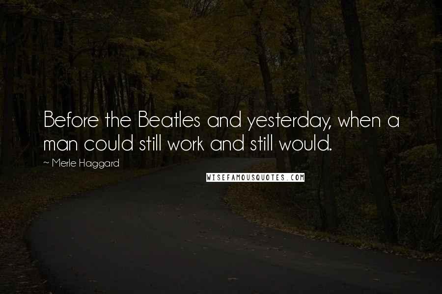 Merle Haggard Quotes: Before the Beatles and yesterday, when a man could still work and still would.