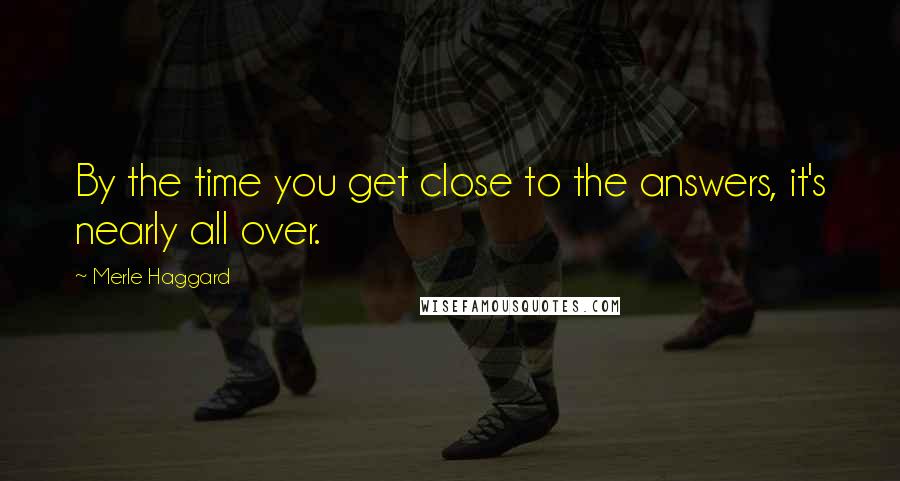 Merle Haggard Quotes: By the time you get close to the answers, it's nearly all over.