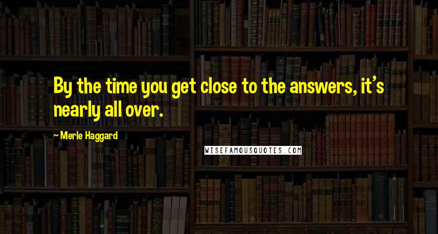 Merle Haggard Quotes: By the time you get close to the answers, it's nearly all over.