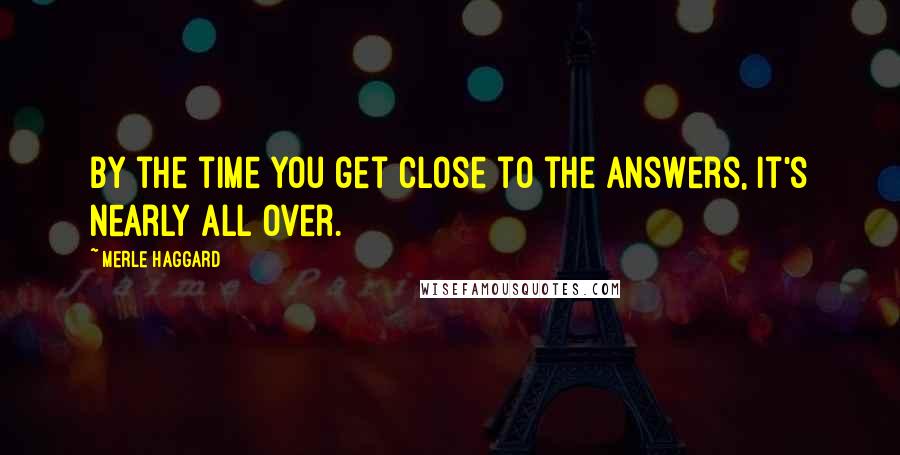 Merle Haggard Quotes: By the time you get close to the answers, it's nearly all over.