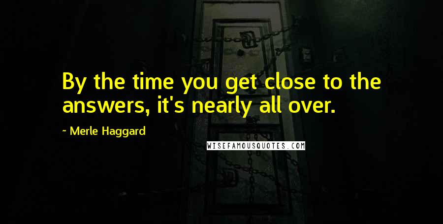 Merle Haggard Quotes: By the time you get close to the answers, it's nearly all over.