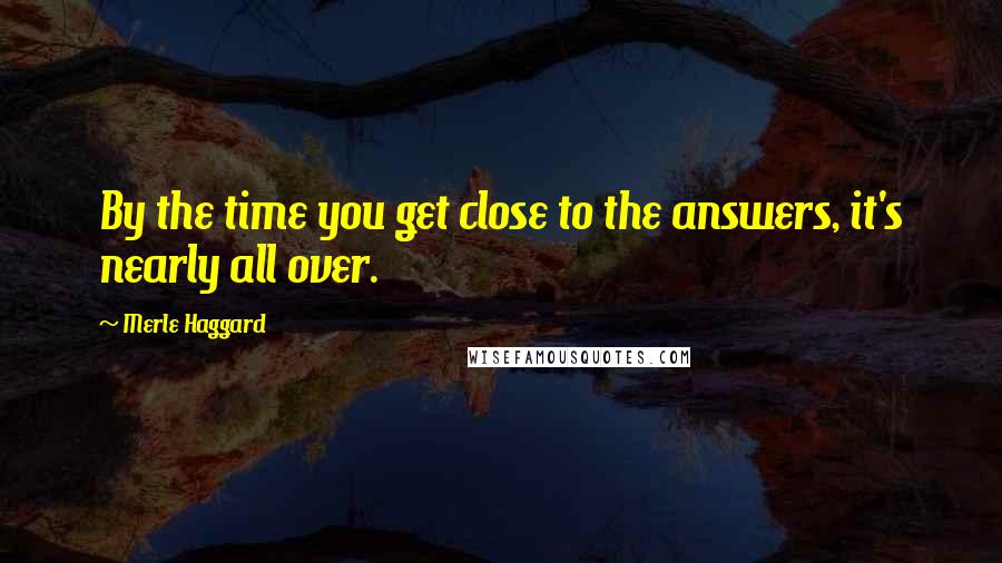 Merle Haggard Quotes: By the time you get close to the answers, it's nearly all over.