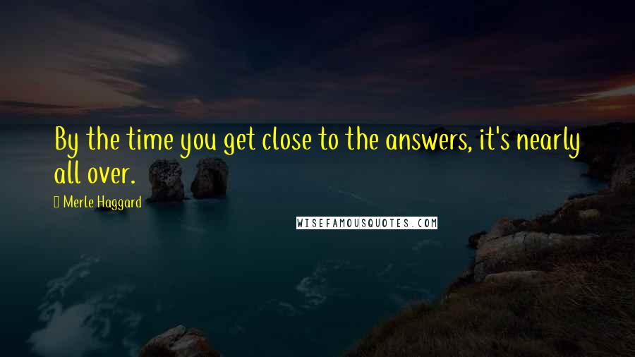 Merle Haggard Quotes: By the time you get close to the answers, it's nearly all over.