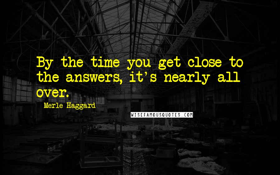 Merle Haggard Quotes: By the time you get close to the answers, it's nearly all over.