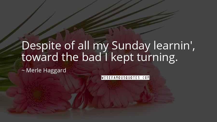 Merle Haggard Quotes: Despite of all my Sunday learnin', toward the bad I kept turning.