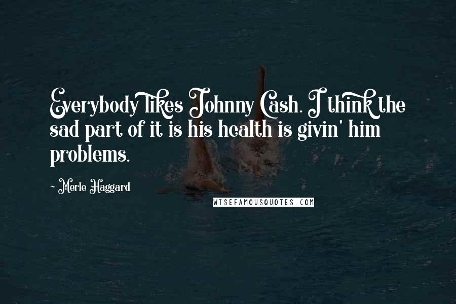 Merle Haggard Quotes: Everybody likes Johnny Cash. I think the sad part of it is his health is givin' him problems.
