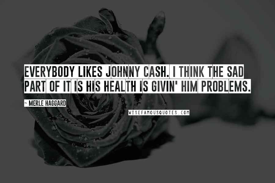 Merle Haggard Quotes: Everybody likes Johnny Cash. I think the sad part of it is his health is givin' him problems.