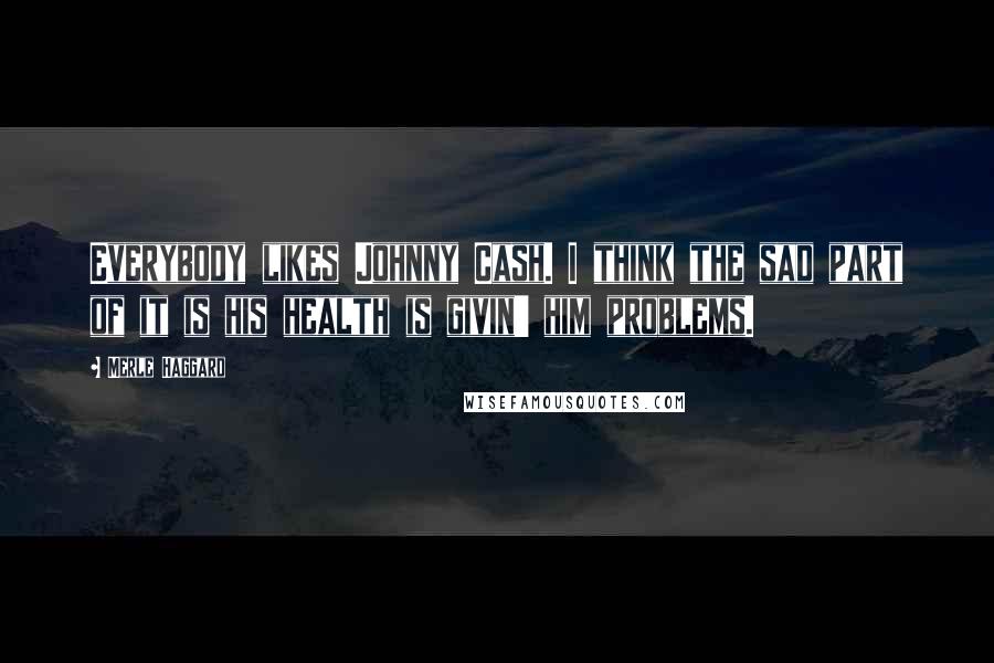 Merle Haggard Quotes: Everybody likes Johnny Cash. I think the sad part of it is his health is givin' him problems.