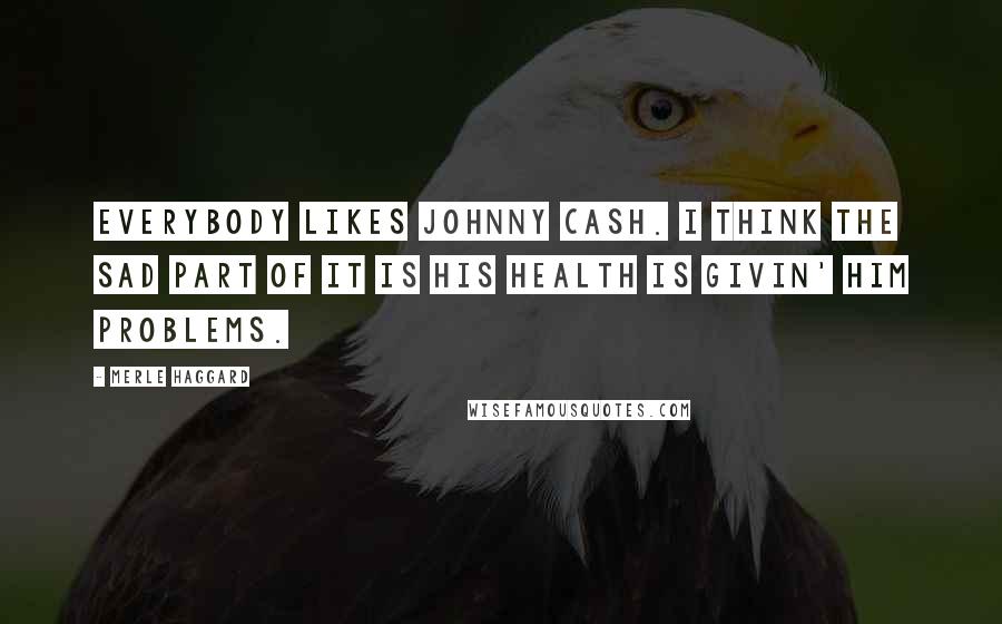 Merle Haggard Quotes: Everybody likes Johnny Cash. I think the sad part of it is his health is givin' him problems.