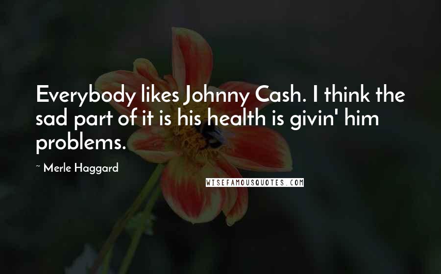 Merle Haggard Quotes: Everybody likes Johnny Cash. I think the sad part of it is his health is givin' him problems.