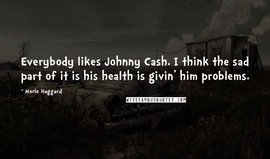 Merle Haggard Quotes: Everybody likes Johnny Cash. I think the sad part of it is his health is givin' him problems.