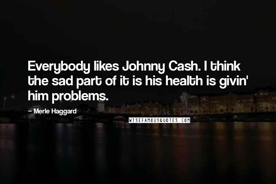 Merle Haggard Quotes: Everybody likes Johnny Cash. I think the sad part of it is his health is givin' him problems.