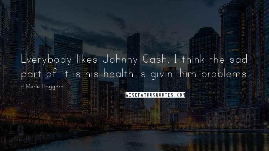 Merle Haggard Quotes: Everybody likes Johnny Cash. I think the sad part of it is his health is givin' him problems.