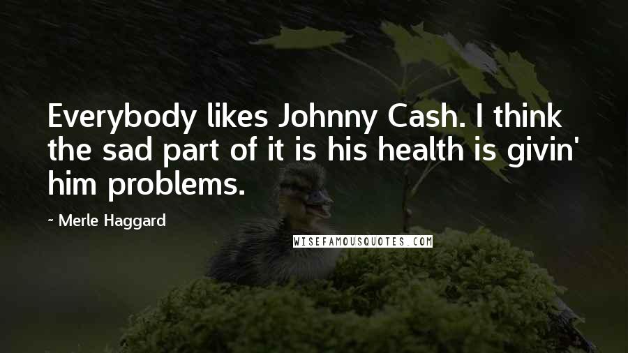 Merle Haggard Quotes: Everybody likes Johnny Cash. I think the sad part of it is his health is givin' him problems.