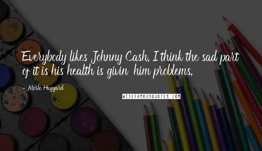 Merle Haggard Quotes: Everybody likes Johnny Cash. I think the sad part of it is his health is givin' him problems.