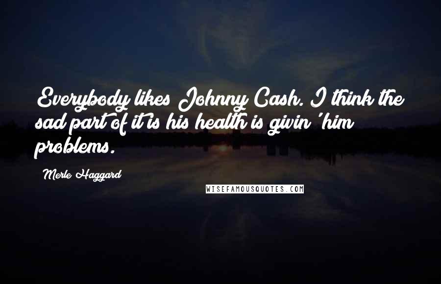 Merle Haggard Quotes: Everybody likes Johnny Cash. I think the sad part of it is his health is givin' him problems.