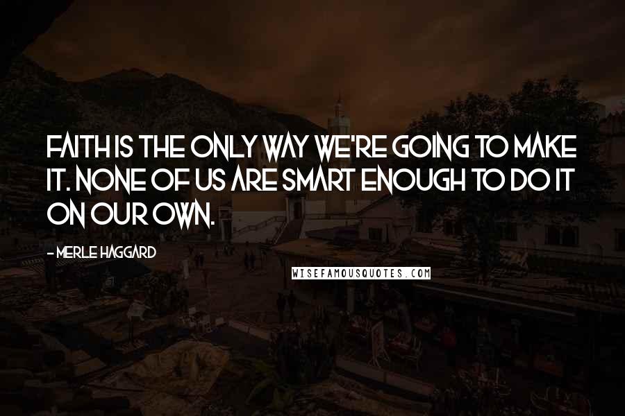 Merle Haggard Quotes: Faith is the only way we're going to make it. None of us are smart enough to do it on our own.