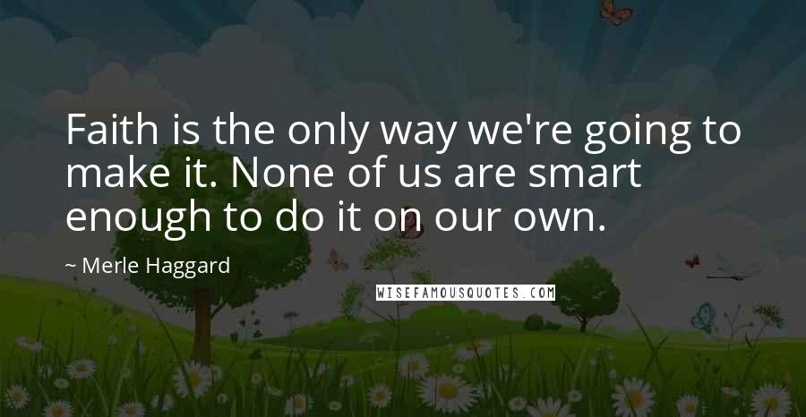 Merle Haggard Quotes: Faith is the only way we're going to make it. None of us are smart enough to do it on our own.