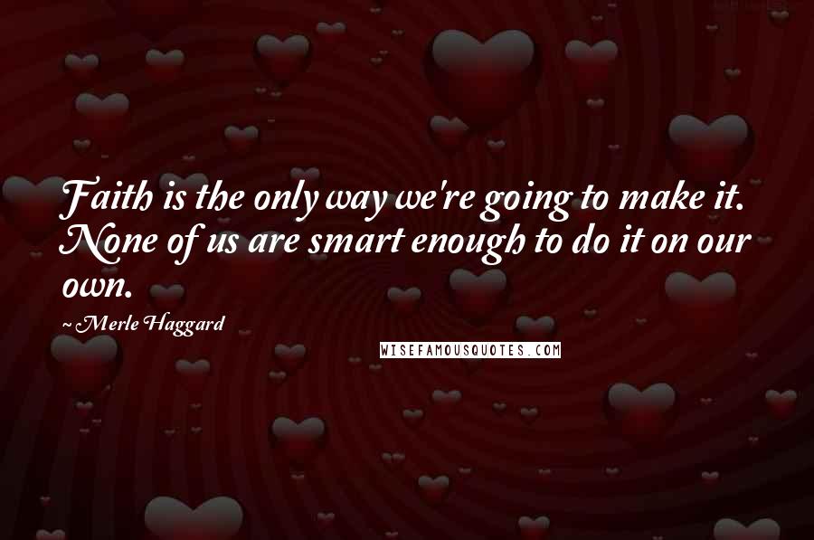 Merle Haggard Quotes: Faith is the only way we're going to make it. None of us are smart enough to do it on our own.