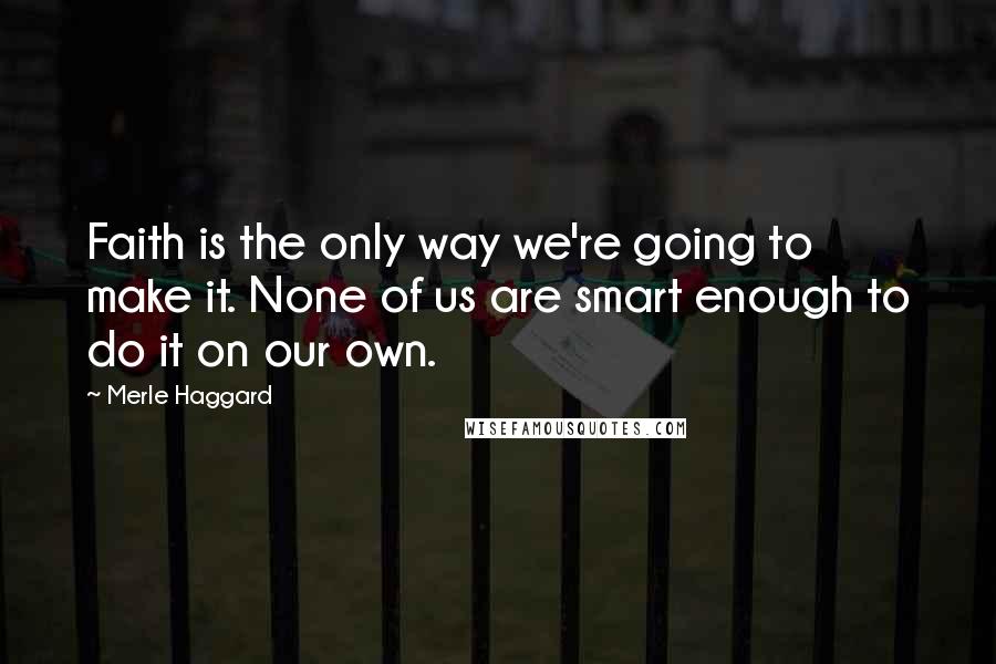 Merle Haggard Quotes: Faith is the only way we're going to make it. None of us are smart enough to do it on our own.