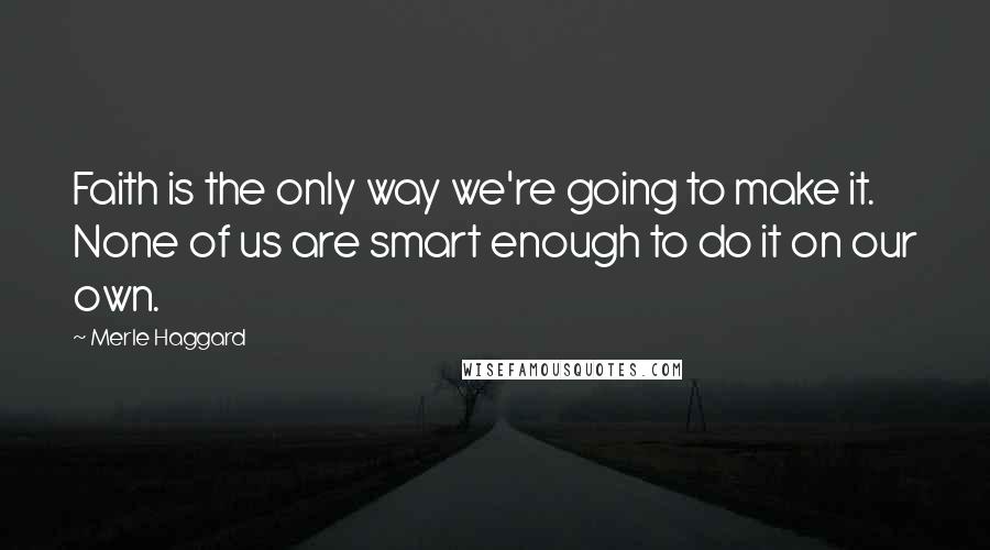 Merle Haggard Quotes: Faith is the only way we're going to make it. None of us are smart enough to do it on our own.