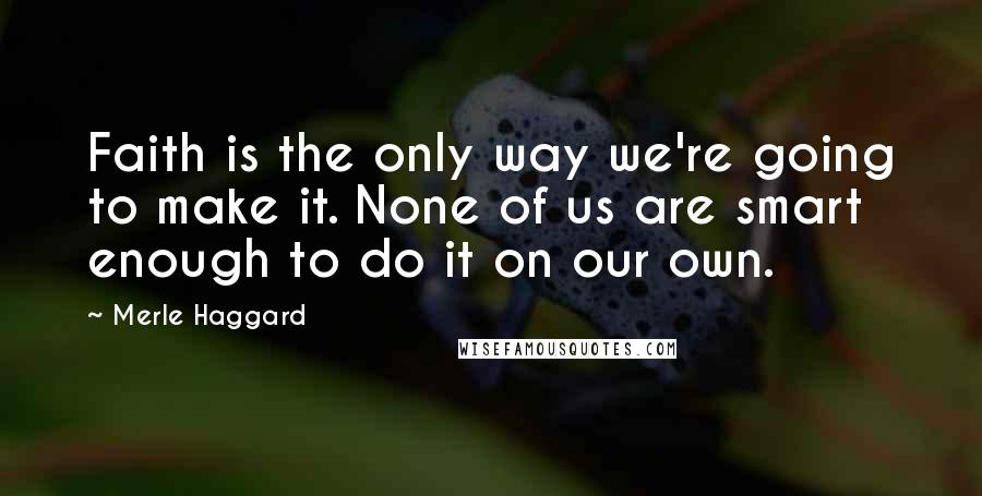 Merle Haggard Quotes: Faith is the only way we're going to make it. None of us are smart enough to do it on our own.