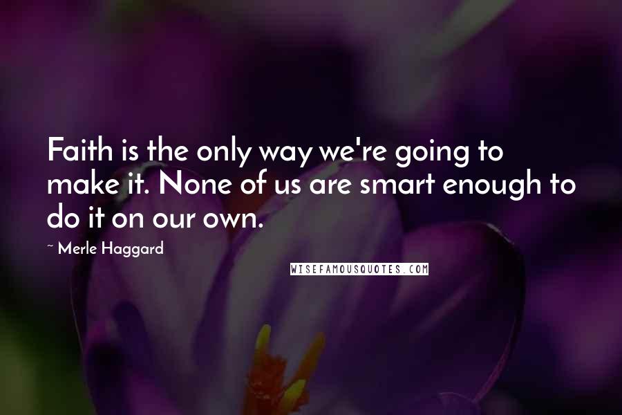 Merle Haggard Quotes: Faith is the only way we're going to make it. None of us are smart enough to do it on our own.
